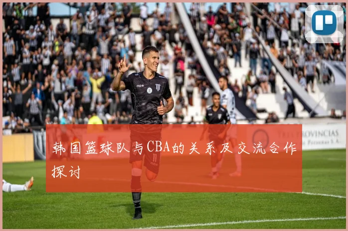 韩国篮球队与CBA的关系及交流合作探讨